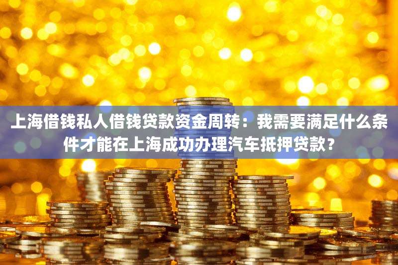 上海借钱私人借钱贷款资金周转:我需要满足什么条件才能在上海成功办理汽车抵押贷款?